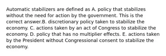 Automatic stabilizers are defined as A. policy that stabilizes without the need for action by the government. This is the correct answer.B. discretionary policy taken to stabilize the economy. C. actions taken by an act of Congress to stabilize the economy. D. policy that has no multiplier effects. E. actions taken by the President without Congressional consent to stabilize the economy.