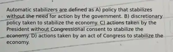 Automatic stabilizers are defined as A) policy that stabilizes without the need for action by the government. B) discretionary policy taken to stabilize the economy. C) actions taken by the President without Congressional consent to stabilize the economy. D) actions taken by an act of Congress to stabilize the economy.