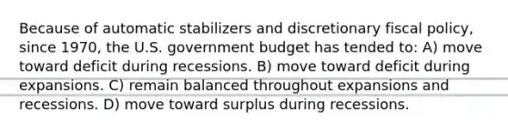 Because of automatic stabilizers and discretionary fiscal policy, since 1970, the U.S. government budget has tended to: A) move toward deficit during recessions. B) move toward deficit during expansions. C) remain balanced throughout expansions and recessions. D) move toward surplus during recessions.