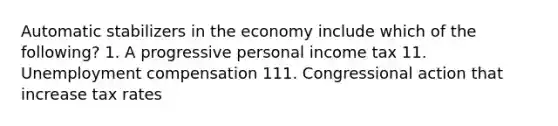 Automatic stabilizers in the economy include which of the following? 1. A progressive personal income tax 11. Unemployment compensation 111. Congressional action that increase tax rates