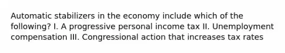 Automatic stabilizers in the economy include which of the following? I. A progressive personal income tax II. Unemployment compensation III. Congressional action that increases tax rates