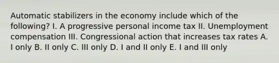 Automatic stabilizers in the economy include which of the following? I. A progressive personal income tax II. Unemployment compensation III. Congressional action that increases tax rates A. I only B. II only C. III only D. I and II only E. I and III only