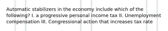 Automatic stabilizers in the economy include which of the following? I. a progressive personal income tax II. Unemployment compensation III. Congressional action that increases tax rate