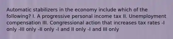 Automatic stabilizers in the economy include which of the following? I. A progressive personal income tax II. Unemployment compensation III. Congressional action that increases tax rates -I only -III only -II only -I and II only -I and III only