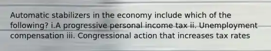 Automatic stabilizers in the economy include which of the following? i.A progressive personal income tax ii. Unemployment compensation iii. Congressional action that increases tax rates