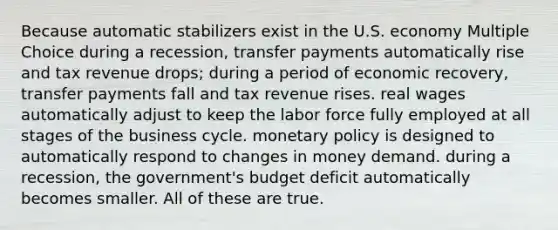 Because automatic stabilizers exist in the U.S. economy Multiple Choice during a recession, transfer payments automatically rise and tax revenue drops; during a period of economic recovery, transfer payments fall and tax revenue rises. real wages automatically adjust to keep the labor force fully employed at all stages of the business cycle. monetary policy is designed to automatically respond to changes in money demand. during a recession, the government's budget deficit automatically becomes smaller. All of these are true.