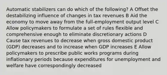 Automatic stabilizers can do which of the following? A Offset the destabilizing influence of changes in tax revenues B Aid the economy to move away from the full-employment output level C Allow policymakers to formulate a set of rules flexible and comprehensive enough to eliminate discretionary actions D Cause tax revenues to decrease when gross domestic product (GDP) decreases and to increase when GDP increases E Allow policymakers to prescribe public works programs during inflationary periods because expenditures for unemployment and welfare have correspondingly decreased