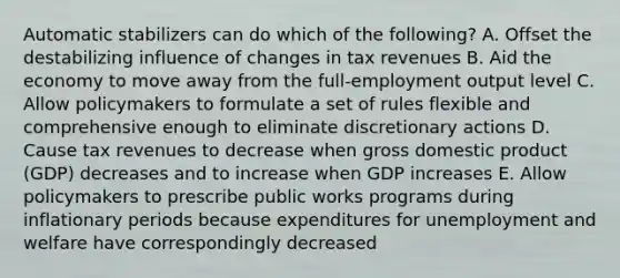 Automatic stabilizers can do which of the following? A. Offset the destabilizing influence of changes in tax revenues B. Aid the economy to move away from the full-employment output level C. Allow policymakers to formulate a set of rules flexible and comprehensive enough to eliminate discretionary actions D. Cause tax revenues to decrease when gross domestic product (GDP) decreases and to increase when GDP increases E. Allow policymakers to prescribe public works programs during inflationary periods because expenditures for unemployment and welfare have correspondingly decreased