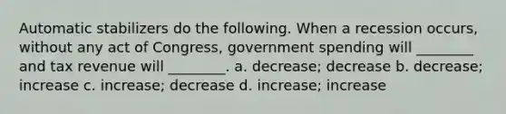 Automatic stabilizers do the following. When a recession occurs, without any act of Congress, government spending will ________ and tax revenue will ________. a. decrease; decrease b. decrease; increase c. increase; decrease d. increase; increase