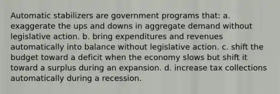 Automatic stabilizers are government programs that: a. exaggerate the ups and downs in aggregate demand without legislative action. b. bring expenditures and revenues automatically into balance without legislative action. c. shift the budget toward a deficit when the economy slows but shift it toward a surplus during an expansion. d. increase tax collections automatically during a recession.