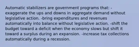 Automatic stabilizers are government programs that: -exaggerate the ups and downs in aggregate demand without legislative action. -bring expenditures and revenues automatically into balance without legislative action. -shift the budget toward a deficit when the economy slows but shift it toward a surplus during an expansion. -increase tax collections automatically during a recession.