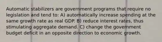 Automatic stabilizers are government programs that require no legislation and tend to: A) automatically increase spending at the same growth rate as real GDP. B) reduce interest rates, thus stimulating aggregate demand. C) change the government budget deficit in an opposite direction to economic growth.