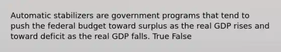 Automatic stabilizers are government programs that tend to push the federal budget toward surplus as the real GDP rises and toward deficit as the real GDP falls. True False