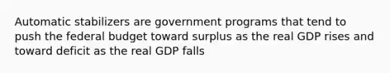 Automatic stabilizers are government programs that tend to push the federal budget toward surplus as the real GDP rises and toward deficit as the real GDP falls