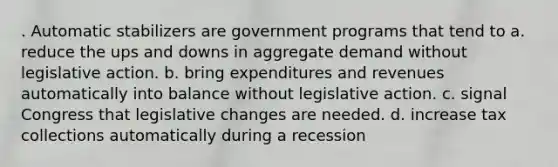 . Automatic stabilizers are government programs that tend to a. reduce the ups and downs in aggregate demand without legislative action. b. bring expenditures and revenues automatically into balance without legislative action. c. signal Congress that legislative changes are needed. d. increase tax collections automatically during a recession