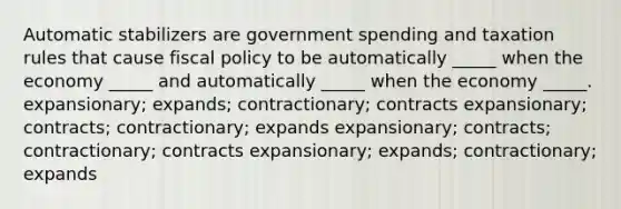 Automatic stabilizers are government spending and taxation rules that cause <a href='https://www.questionai.com/knowledge/kPTgdbKdvz-fiscal-policy' class='anchor-knowledge'>fiscal policy</a> to be automatically _____ when the economy _____ and automatically _____ when the economy _____. expansionary; expands; contractionary; contracts expansionary; contracts; contractionary; expands expansionary; contracts; contractionary; contracts expansionary; expands; contractionary; expands