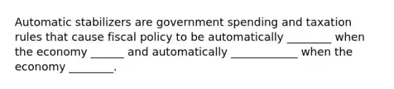 Automatic stabilizers are government spending and taxation rules that cause <a href='https://www.questionai.com/knowledge/kPTgdbKdvz-fiscal-policy' class='anchor-knowledge'>fiscal policy</a> to be automatically ________ when the economy ______ and automatically ____________ when the economy ________.