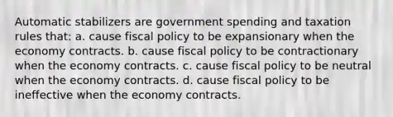 Automatic stabilizers are government spending and taxation rules that: a. cause <a href='https://www.questionai.com/knowledge/kPTgdbKdvz-fiscal-policy' class='anchor-knowledge'>fiscal policy</a> to be expansionary when the economy contracts. b. cause fiscal policy to be contractionary when the economy contracts. c. cause fiscal policy to be neutral when the economy contracts. d. cause fiscal policy to be ineffective when the economy contracts.