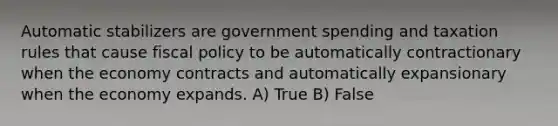 Automatic stabilizers are government spending and taxation rules that cause <a href='https://www.questionai.com/knowledge/kPTgdbKdvz-fiscal-policy' class='anchor-knowledge'>fiscal policy</a> to be automatically contractionary when the economy contracts and automatically expansionary when the economy expands. A) True B) False