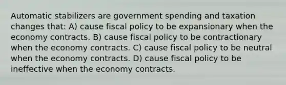 Automatic stabilizers are government spending and taxation changes that: A) cause fiscal policy to be expansionary when the economy contracts. B) cause fiscal policy to be contractionary when the economy contracts. C) cause fiscal policy to be neutral when the economy contracts. D) cause fiscal policy to be ineffective when the economy contracts.