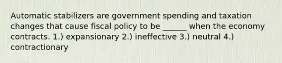 Automatic stabilizers are government spending and taxation changes that cause fiscal policy to be ______ when the economy contracts. 1.) expansionary 2.) ineffective 3.) neutral 4.) contractionary