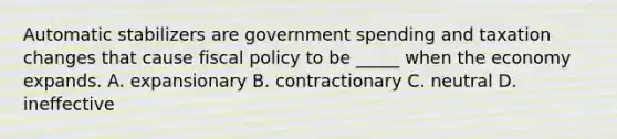 Automatic stabilizers are government spending and taxation changes that cause fiscal policy to be _____ when the economy expands. A. expansionary B. contractionary C. neutral D. ineffective