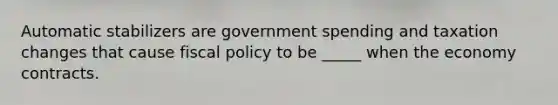 Automatic stabilizers are government spending and taxation changes that cause fiscal policy to be _____ when the economy contracts.