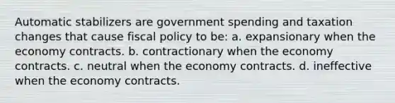 Automatic stabilizers are government spending and taxation changes that cause fiscal policy to be: a. expansionary when the economy contracts. b. contractionary when the economy contracts. c. neutral when the economy contracts. d. ineffective when the economy contracts.