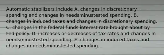 Automatic stabilizers include A. changes in discretionary spending and changes in needsminustested spending. B. changes in induced taxes and changes in discretionary spending. C. changes in the federal funds interest rate brought about by Fed policy. D. increases or decreases of tax rates and changes in needsminustested spending. E. changes in induced taxes and changes in needsminustested spending.