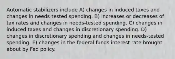 Automatic stabilizers include A) changes in induced taxes and changes in needs-tested spending. B) increases or decreases of tax rates and changes in needs-tested spending. C) changes in induced taxes and changes in discretionary spending. D) changes in discretionary spending and changes in needs-tested spending. E) changes in the federal funds interest rate brought about by Fed policy.