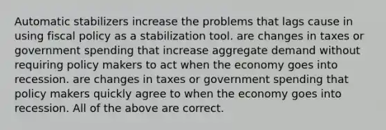 Automatic stabilizers increase the problems that lags cause in using fiscal policy as a stabilization tool. are changes in taxes or government spending that increase aggregate demand without requiring policy makers to act when the economy goes into recession. are changes in taxes or government spending that policy makers quickly agree to when the economy goes into recession. All of the above are correct.