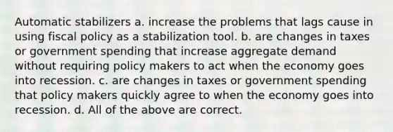 Automatic stabilizers a. increase the problems that lags cause in using fiscal policy as a stabilization tool. b. are changes in taxes or government spending that increase aggregate demand without requiring policy makers to act when the economy goes into recession. c. are changes in taxes or government spending that policy makers quickly agree to when the economy goes into recession. d. All of the above are correct.