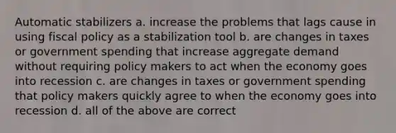 Automatic stabilizers a. increase the problems that lags cause in using fiscal policy as a stabilization tool b. are changes in taxes or government spending that increase aggregate demand without requiring policy makers to act when the economy goes into recession c. are changes in taxes or government spending that policy makers quickly agree to when the economy goes into recession d. all of the above are correct