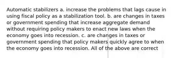 Automatic stabilizers a. increase the problems that lags cause in using fiscal policy as a stabilization tool. b. are changes in taxes or government spending that increase aggregate demand without requiring policy makers to enact new laws when the economy goes into recession. c. are changes in taxes or government spending that policy makers quickly agree to when the economy goes into recession. All of the above are correct