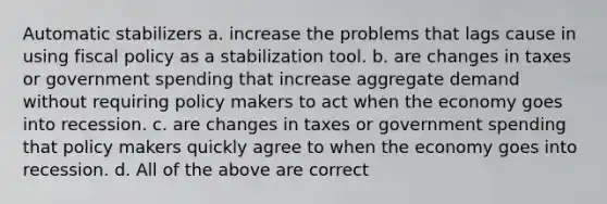 Automatic stabilizers a. increase the problems that lags cause in using fiscal policy as a stabilization tool. b. are changes in taxes or government spending that increase aggregate demand without requiring policy makers to act when the economy goes into recession. c. are changes in taxes or government spending that policy makers quickly agree to when the economy goes into recession. d. All of the above are correct