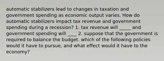 automatic stabilizers lead to changes in taxation and government spending as economic output varies. How do automatic stabilizers impact tax revenue and government spending during a recession? 1. tax revenue will _____ and government spending will ____ 2. suppose that the government is required to balance the budget. which of the following policies would it have to pursue, and what effect would it have to the economy?