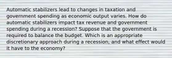 Automatic stabilizers lead to changes in taxation and government spending as economic output varies. How do automatic stabilizers impact tax revenue and government spending during a recession? Suppose that the government is required to balance the budget. Which is an appropriate discretionary approach during a recession, and what effect would it have to the economy?