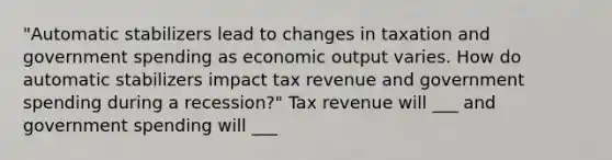 "Automatic stabilizers lead to changes in taxation and government spending as economic output varies. How do automatic stabilizers impact tax revenue and government spending during a recession?" Tax revenue will ___ and government spending will ___