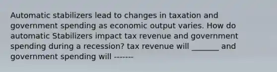 Automatic stabilizers lead to changes in taxation and government spending as economic output varies. How do automatic Stabilizers impact tax revenue and government spending during a recession? tax revenue will _______ and government spending will -------