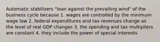 Automatic stabilizers "lean against the prevailing wind" of the business cycle because 1. wages are controlled by the minimum wage law 2. federal expenditures and tax revenues change as the level of real GDP changes 3. the spending and tax multipliers are constant 4. they include the power of special interests