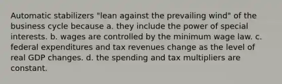 Automatic stabilizers "lean against the prevailing wind" of the business cycle because a. they include the power of special interests. b. wages are controlled by the minimum wage law. c. federal expenditures and tax revenues change as the level of real GDP changes. d. the spending and tax multipliers are constant.