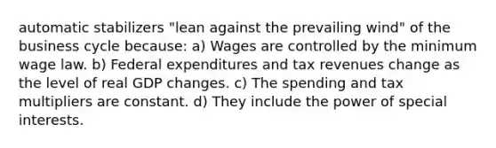 automatic stabilizers "lean against the prevailing wind" of the business cycle because: a) Wages are controlled by the minimum wage law. b) Federal expenditures and tax revenues change as the level of real GDP changes. c) The spending and tax multipliers are constant. d) They include the power of special interests.