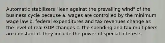 Automatic stabilizers "lean against the prevailing wind" of the business cycle because a. wages are controlled by the minimum wage law b. federal expenditures and tax revenues change as the level of real GDP changes c. the spending and tax multipliers are constant d. they include the power of special interests