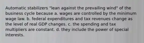 Automatic stabilizers "lean against the prevailing wind" of the business cycle because a. wages are controlled by the minimum wage law. b. federal expenditures and tax revenues change as the level of real GDP changes. c. the spending and tax multipliers are constant. d. they include the power of special interests.