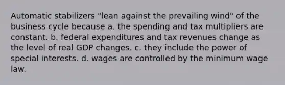 Automatic stabilizers "lean against the prevailing wind" of the business cycle because a. the spending and tax multipliers are constant. b. federal expenditures and tax revenues change as the level of real GDP changes. c. they include the power of special interests. d. wages are controlled by the minimum wage law.