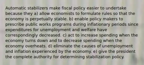 Automatic stabilizers make fiscal policy easier to undertake because they a) allow economists to formulate rules so that the economy is perpetually stable. b) enable policy makers to prescribe public works programs during inflationary periods since expenditures for unemployment and welfare have correspondingly decreased. c) act to increase spending when the economy turns down and to decrease spending when the economy overheats. d) eliminate the causes of unemployment and inflation experienced by the economy. e) give the president the complete authority for determining stabilization policy.