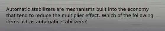 Automatic stabilizers are mechanisms built into the economy that tend to reduce the multiplier effect. Which of the following items act as automatic​ stabilizers?