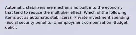 Automatic stabilizers are mechanisms built into the economy that tend to reduce the multiplier effect. Which of the following items act as automatic​ stabilizers? -Private investment spending -Social security benefits -Unemployment compensation -Budget deficit