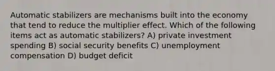 Automatic stabilizers are mechanisms built into the economy that tend to reduce the multiplier effect. Which of the following items act as automatic stabilizers? A) private investment spending B) social security benefits C) unemployment compensation D) budget deficit