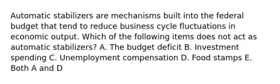 Automatic stabilizers are mechanisms built into the federal budget that tend to reduce business cycle fluctuations in economic output. Which of the following items does not act as automatic stabilizers? A. The budget deficit B. Investment spending C. Unemployment compensation D. Food stamps E. Both A and D